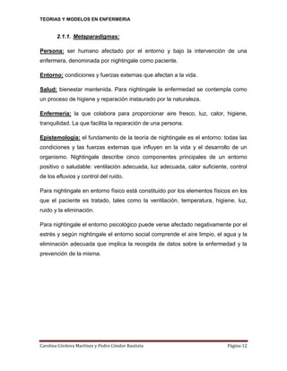 TEORIAS Y MODELOS EN ENFERMERIA

2.1.1. Metaparadigmas:
Persona: ser humano afectado por el entorno y bajo la intervención de una
enfermera, denominada por nightingale como paciente.
Entorno: condiciones y fuerzas externas que afectan a la vida.
Salud: bienestar mantenida. Para nightingale la enfermedad se contempla como
un proceso de higiene y reparación instaurado por la naturaleza.
Enfermería: la que colabora para proporcionar aire fresco, luz, calor, higiene,
tranquilidad. La que facilita la reparación de una persona.
Epistemología: el fundamento de la teoría de nightingale es el entorno: todas las
condiciones y las fuerzas externas que influyen en la vida y el desarrollo de un
organismo. Nightingale describe cinco componentes principales de un entorno
positivo o saludable: ventilación adecuada, luz adecuada, calor suficiente, control
de los efluvios y control del ruido.
Para nightingale en entorno físico está constituido por los elementos físicos en los
que el paciente es tratado, tales como la ventilación, temperatura, higiene, luz,
ruido y la eliminación.
Para nightingale el entorno psicológico puede verse afectado negativamente por el
estrés y según nightingale el entorno social comprende el aire limpio, el agua y la
eliminación adecuada que implica la recogida de datos sobre la enfermedad y la
prevención de la misma.

Carolina Córdova Martínez y Pedro Cóndor Bautista

Página 12

 