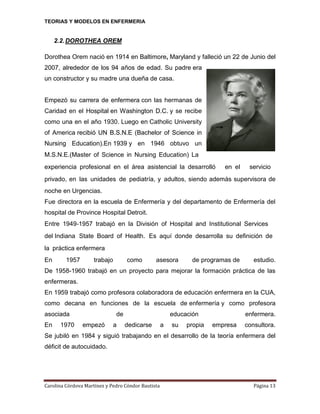 TEORIAS Y MODELOS EN ENFERMERIA

2.2. DOROTHEA OREM
Dorothea Orem nació en 1914 en Baltimore, Maryland y falleció un 22 de Junio del
2007, alrededor de los 94 años de edad. Su padre era
un constructor y su madre una dueña de casa.

Empezó su carrera de enfermera con las hermanas de
Caridad en el Hospital en Washington D.C. y se recibe
como una en el año 1930. Luego en Catholic University
of America recibió UN B.S.N.E (Bachelor of Science in
Nursing Education).En 1939 y en 1946 obtuvo un
M.S.N.E.(Master of Science in Nursing Education) La 
experiencia profesional en el área asistencial la desarrolló

en el

servicio  

privado, en las unidades de pediatría, y adultos, siendo además supervisora de
noche en Urgencias.
Fue directora en la escuela de Enfermería y del departamento de Enfermería del
hospital de Province Hospital Detroit.
Entre 1949‐1957 trabajó en la División of Hospital and Institutional Services 
del Indiana State Board of Health. Es aquí donde desarrolla su deﬁnición de 
la práctica enfermera
En

1957

trabajo

como

asesora

de programas de

estudio.

De 1958-1960 trabajó en un proyecto para mejorar la formación práctica de las
enfermeras.
En 1959 trabajó como profesora colaboradora de educación enfermera en la CUA,
como decana en funciones de la escuela de enfermería y como profesora
asociada
En

1970

de
empezó

a

educación
dedicarse

a

su

propia

enfermera.
empresa

consultora.

Se jubiló en 1984 y siguió trabajando en el desarrollo de la teoría enfermera del
déficit de autocuidado.

Carolina Córdova Martínez y Pedro Cóndor Bautista

Página 13

 