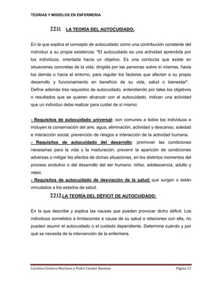 TEORIAS Y MODELOS EN ENFERMERIA

2.2.1.1. LA TEORÍA DEL AUTOCUIDADO:
En la que explica el concepto de autocuidado como una contribución constante del
individuo a su propia existencia: "El autocuidado es una actividad aprendida por
los individuos, orientada hacia un objetivo. Es una conducta que existe en
situaciones concretas de la vida, dirigida por las personas sobre sí mismas, hacia
los demás o hacia el entorno, para regular los factores que afectan a su propio
desarrollo y funcionamiento en beneficio de su vida, salud o bienestar".
Define además tres requisitos de autocuidado, entendiendo por tales los objetivos
o resultados que se quieren alcanzar con el autocuidado, indican una actividad
que un individuo debe realizar para cuidar de sí mismo:

- Requisitos de autocuidado universal: son comunes a todos los individuos e
incluyen la conservación del aire, agua, eliminación, actividad y descanso, soledad
e interacción social, prevención de riesgos e interacción de la actividad humana.
- Requisitos de autocuidado del desarrollo: promover las condiciones
necesarias para la vida y la maduración, prevenir la aparición de condiciones
adversas o mitigar los efectos de dichas situaciones, en los distintos momentos del
proceso evolutivo o del desarrollo del ser humano: niñez, adolescencia, adulto y
vejez.
- Requisitos de autocuidado de desviación de la salud: que surgen o están
vinculados a los estados de salud.

2.2.1.2.LA TEORÍA DEL DÉFICIT DE AUTOCUIDADO:
En la que describe y explica las causas que pueden provocar dicho déficit. Los
individuos sometidos a limitaciones a causa de su salud o relaciones con ella, no
pueden asumir el autocuidado o el cuidado dependiente. Determina cuándo y por
qué se necesita de la intervención de la enfermera.

Carolina Córdova Martínez y Pedro Cóndor Bautista

Página 15

 