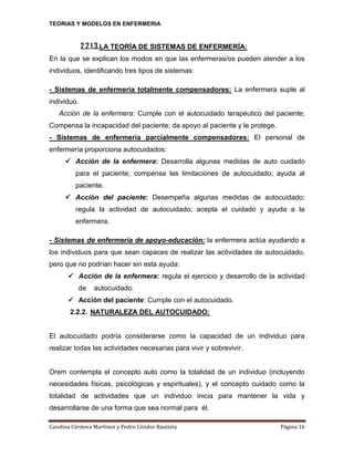 TEORIAS Y MODELOS EN ENFERMERIA

2.2.1.3.LA TEORÍA DE SISTEMAS DE ENFERMERÍA:
En la que se explican los modos en que las enfermeras/os pueden atender a los
individuos, identificando tres tipos de sistemas:
- Sistemas de enfermería totalmente compensadores: La enfermera suple al
individuo.
Acción de la enfermera: Cumple con el autocuidado terapéutico del paciente;
Compensa la incapacidad del paciente; da apoyo al paciente y le protege.
- Sistemas de enfermería parcialmente compensadores: El personal de
enfermería proporciona autocuidados:
 Acción de la enfermera: Desarrolla algunas medidas de auto cuidado
para el paciente; compensa las limitaciones de autocuidado; ayuda al
paciente.
 Acción del paciente: Desempeña algunas medidas de autocuidado;
regula la actividad de autocuidado; acepta el cuidado y ayuda a la
enfermera.
- Sistemas de enfermería de apoyo-educación: la enfermera actúa ayudando a
los individuos para que sean capaces de realizar las actividades de autocuidado,
pero que no podrían hacer sin esta ayuda:
 Acción de la enfermera: regula el ejercicio y desarrollo de la actividad
de

autocuidado.

 Acción del paciente: Cumple con el autocuidado.
2.2.2. NATURALEZA DEL AUTOCUIDADO:

El autocuidado podría considerarse como la capacidad de un individuo para
realizar todas las actividades necesarias para vivir y sobrevivir.

Orem contempla el concepto auto como la totalidad de un individuo (incluyendo
necesidades físicas, psicológicas y espirituales), y el concepto cuidado como la
totalidad de actividades que un individuo inicia para mantener la vida y
desarrollarse de una forma que sea normal para él.
Carolina Córdova Martínez y Pedro Cóndor Bautista

Página 16

 