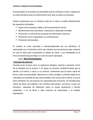 TEORIAS Y MODELOS EN ENFERMERIA

El autocuidado es la práctica de actividades que los individuos inician y realizan en
su propio beneficio para el mantenimiento de la vida, la salud y el bienestar.

Puede considerarse que un individuo cuida de sí mismo si realiza efectivamente
las siguientes actividades:
 Apoyo de los procesos vitales y del funcionamiento normal.
 Mantenimiento del crecimiento, maduración y desarrollo normales.
 Prevención o control de los procesos de enfermedad o lesiones.
 Prevención de la incapacidad o su compensación.
 Promoción del bienestar.

El cuidado se inicia voluntaria e intencionadamente por los individuos. El
autocuidado es un fenómeno activo que requiere que las personas sean capaces
de usar la razón para comprender su estado de salud, y sus habilidades en la
toma de decisiones para elegir un curso de acción apropiado.
2.2.3. METAPARADIGMAS:
Concepto de persona:
Concibe al ser humano como un organismo biológico, racional y pensante. Como
tal es afectado por el entorno Y es capaz de acciones predeterminadas que le
afecten a él mismo, a otros y a su entorno, condiciones que le hacen capaz de
llevar a cabo su autocuidado. Además es un todo complejo y unificado objeto de la
naturaleza en el sentido de que está sometido a las fuerzas de la misma, lo que le
hace cambiante. Es una persona con capacidad para conocerse, con facultad para
utilizar las ideas, las palabras y los símbolos para pensar, comunicar y guiar sus
esfuerzos, capacidad de reflexionar sobre su propia experiencia y hechos
colaterales, a fin de llevar a cabo acciones de autocuidado y el cuidado
dependiente.

Carolina Córdova Martínez y Pedro Cóndor Bautista

Página 17

 