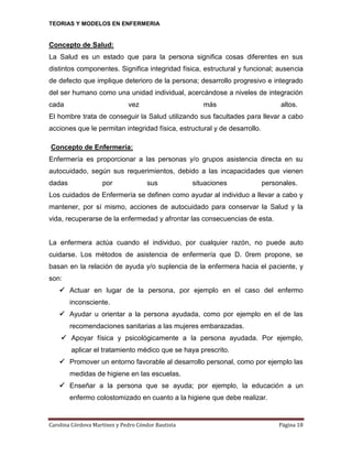 TEORIAS Y MODELOS EN ENFERMERIA

Concepto de Salud:
La Salud es un estado que para la persona significa cosas diferentes en sus
distintos componentes. Significa integridad física, estructural y funcional; ausencia
de defecto que implique deterioro de la persona; desarrollo progresivo e integrado
del ser humano como una unidad individual, acercándose a niveles de integración
cada

vez

más

altos.

El hombre trata de conseguir la Salud utilizando sus facultades para llevar a cabo
acciones que le permitan integridad física, estructural y de desarrollo.
Concepto de Enfermería:
Enfermería es proporcionar a las personas y/o grupos asistencia directa en su
autocuidado, según sus requerimientos, debido a las incapacidades que vienen
dadas

por

sus

situaciones

personales.

Los cuidados de Enfermería se definen como ayudar al individuo a llevar a cabo y
mantener, por sí mismo, acciones de autocuidado para conservar la Salud y la
vida, recuperarse de la enfermedad y afrontar las consecuencias de esta.

La enfermera actúa cuando el individuo, por cualquier razón, no puede auto
cuidarse. Los métodos de asistencia de enfermería que D. 0rem propone, se
basan en la relación de ayuda y/o suplencia de la enfermera hacia el paciente, y
son:
 Actuar en lugar de la persona, por ejemplo en el caso del enfermo
inconsciente.
 Ayudar u orientar a la persona ayudada, como por ejemplo en el de las
recomendaciones sanitarias a las mujeres embarazadas.
 Apoyar física y psicológicamente a la persona ayudada. Por ejemplo,
aplicar el tratamiento médico que se haya prescrito.
 Promover un entorno favorable al desarrollo personal, como por ejemplo las
medidas de higiene en las escuelas.
 Enseñar a la persona que se ayuda; por ejemplo, la educación a un
enfermo colostomizado en cuanto a la higiene que debe realizar.

Carolina Córdova Martínez y Pedro Cóndor Bautista

Página 18

 