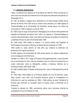 TEORIAS Y MODELOS EN ENFERMERIA

2.3. VIRGINIA HENDERSON
Nació en Kansas City, Missouri el 19 de Marzo de 1897.En 1918 a la edad de 21
años inicia sus estudios de enfermería en la Escuela de enfermería del ejército en
Washington D. C...
En 1921 se gradúa y trabaja como enfermera en el Henry Street Visiting Nurse
Service de Nueva York.1922 inicia su carrera como docente y en 1926 ingresa al
TeachersCollege de la Universidad de Columbia, donde obtuvo los títulos de
Licenciada en 1932 y magíster en arte en 1934.
En 1929 ocupa el cargo de Supervisora Pedagógica en la Clínica Strong Memorial
Hospital de Rochester de Nueva York; 1930 a su regreso al TeachersCollege es
miembro del profesorado y dicta curso sobre las técnicas de análisis en enfermería
y prácticas clínicas en esta Universidad hasta 1948.
En 1948 hasta 1953 realiza la revisión a la quinta edición del Textbook of
thePrinciples and practice of Nursing, de Berta Harmer publicado en 1939.
1955 publica la sexta edición de este libro que contenía la Definición de
Enfermería de Virginia Henderson.
En1953 ingresa a la Universidad de Yale donde aportó una valiosa colaboración
en la investigación de Enfermería.
También en 1959 a 1971 dirige el Proyecto NursingStudiesIndex, subvencionado
por la Universidad de Yale. Este fue diseñado como un índice de anotaciones en
cuatro volúmenes sobre la bibliografía, análisis y literatura histórica de la
enfermería desde 1900 hasta 1959.
En 1960 sufolleto Basic Principles of Nursing Care para el International Council of
Nurse.
En 1953 hasta 1958 trabajo en el Proyecto dirigido por Leo W Simmons, quien
edito durante cinco años una Encuesta Nacional sobre la Investigación en
Enfermería la cual fue publicada en 1964 y 1966 pública su obra TheNature of
Nursing aquí describe su concepto sobre la función única y primordial de la
enfermera.
Durante la década de 1980, permaneció activa como asociada emérita de
investigación en la Universidad de Yale.
Carolina Córdova Martínez y Pedro Cóndor Bautista

Página 20

 