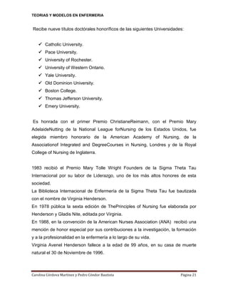 TEORIAS Y MODELOS EN ENFERMERIA

Recibe nueve títulos doctórales honoríficos de las siguientes Universidades:
 Catholic University.
 Pace University.
 University of Rochester.
 University of Western Ontario.
 Yale University.
 Old Dominion University.
 Boston College.
 Thomas Jefferson University.
 Emery University.

Es honrada con el primer Premio ChristianeReimann, con el Premio Mary
AdelaideNutting de la National League forNursing de los Estados Unidos, fue
elegida miembro honorario de la American Academy of Nursing, de la
Associationof Integrated and DegreeCourses in Nursing, Londres y de la Royal
College of Nursing de Inglaterra.

1983 recibió el Premio Mary Tolle Wright Founders de la Sigma Theta Tau
Internacional por su labor de Liderazgo, uno de los más altos honores de esta
sociedad.
La Biblioteca Internacional de Enfermería de la Sigma Theta Tau fue bautizada
con el nombre de Virginia Henderson.
En 1978 pública la sexta edición de ThePrinciples of Nursing fue elaborada por
Henderson y Gladis Nite, editada por Virginia.
En 1988, en la convención de la American Nurses Association (ANA) recibió una
mención de honor especial por sus contribuciones a la investigación, la formación
y a la profesionalidad en la enfermería a lo largo de su vida.
Virginia Avenel Henderson fallece a la edad de 99 años, en su casa de muerte
natural el 30 de Noviembre de 1996.

Carolina Córdova Martínez y Pedro Cóndor Bautista

Página 21

 