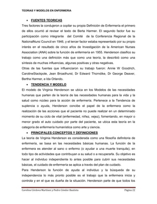 TEORIAS Y MODELOS EN ENFERMERIA



FUENTES TEORICAS

Tres factores la condujeron a copilar su propia Definición de Enfermería el primero
de ellos ocurrió al revisar el texto de Berta Harmer. El segundo factor fue su
participación como integrante

del Comité

de la Conferencia Regional de la

NationalNursi Council en 1946, y el tercer factor estaba representado por su propio
interés en el resultado de cinco años de Investigación de la American Nurses
Association (ANA) sobre la función de enfermería en 1955. Henderson clasifico su
trabajo como una definición más que como una teoría, la describió como una
síntesis de muchas influencias, algunas positivas y otras negativas.
Otras de las fuentes que influenciaron su trabajo fueron: Annie W Goodrich,
CarolineStackpole, Jean Broadhurst, Dr Edward Thorndike, Dr George Deaver,
Bertha Harmer, e Ida Orlando.


TENDENCIA Y MODELO

El modelo de Virginia Henderson se ubica en los Modelos de las necesidades
humanas que parten de la teoría de las necesidades humanas para la vida y la
salud como núcleo para la acción de enfermería. Pertenece a la Tendencia de
suplencia o ayuda, Henderson concibe el papel de la enfermera como la
realización de las acciones que el paciente no puede realizar en un determinado
momento de su ciclo de vital (enfermedad, niñez, vejez), fomentando, en mayor o
menor grado el auto cuidado por parte del paciente, se ubica esta teoría en la
categoría de enfermería humanística como arte y ciencia.


PRINCIPALES CONCEPTOS Y DEFINICIONES

La teoría de Virginia Henderson es considerada como una filosofía definitoria de
enfermería, se basa en las necesidades básicas humanas. La función de la
enfermera es atender al sano o enfermo (o ayudar a una muerte tranquila), en
todo tipo de actividades que contribuyan a su salud o a recuperarla. Su objetivo es
hacer al individuo independiente lo antes posible para cubrir sus necesidades
básicas, el cuidado de enfermería se aplica a través del plan de cuidado.
Para Henderson la función de ayuda al individuo y la búsqueda de su
independencia lo más pronto posible es el trabajo que la enfermera inicia y
controla y en el que es dueña de la situación. Henderson parte de que todos los
Carolina Córdova Martínez y Pedro Cóndor Bautista

Página 22

 