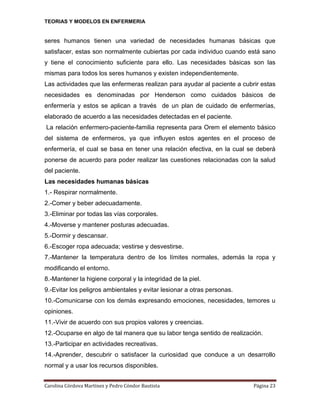 TEORIAS Y MODELOS EN ENFERMERIA

seres humanos tienen una variedad de necesidades humanas básicas que
satisfacer, estas son normalmente cubiertas por cada individuo cuando está sano
y tiene el conocimiento suficiente para ello. Las necesidades básicas son las
mismas para todos los seres humanos y existen independientemente.
Las actividades que las enfermeras realizan para ayudar al paciente a cubrir estas
necesidades es denominadas por Henderson como cuidados básicos de
enfermería y estos se aplican a través de un plan de cuidado de enfermerías,
elaborado de acuerdo a las necesidades detectadas en el paciente.
La relación enfermero-paciente-familia representa para Orem el elemento básico
del sistema de enfermeros, ya que influyen estos agentes en el proceso de
enfermería, el cual se basa en tener una relación efectiva, en la cual se deberá
ponerse de acuerdo para poder realizar las cuestiones relacionadas con la salud
del paciente.
Las necesidades humanas básicas
1.- Respirar normalmente.
2.-Comer y beber adecuadamente.
3.-Eliminar por todas las vías corporales.
4.-Moverse y mantener posturas adecuadas.
5.-Dormir y descansar.
6.-Escoger ropa adecuada; vestirse y desvestirse.
7.-Mantener la temperatura dentro de los límites normales, además la ropa y
modificando el entorno.
8.-Mantener la higiene corporal y la integridad de la piel.
9.-Evitar los peligros ambientales y evitar lesionar a otras personas.
10.-Comunicarse con los demás expresando emociones, necesidades, temores u
opiniones.
11.-Vivir de acuerdo con sus propios valores y creencias.
12.-Ocuparse en algo de tal manera que su labor tenga sentido de realización.
13.-Participar en actividades recreativas.
14.-Aprender, descubrir o satisfacer la curiosidad que conduce a un desarrollo
normal y a usar los recursos disponibles.
Carolina Córdova Martínez y Pedro Cóndor Bautista

Página 23

 