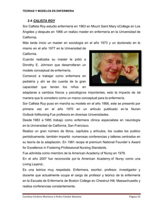 TEORIAS Y MODELOS EN ENFERMERIA

2.4. CALISTA ROY
Sor Callista Roy estudio enfermería en 1963 en Mount Saint Mary´sCollege en Los
Ángeles y después en 1966 un realizo master en enfermería en la Universidad de
California.
Más tarde inicio un master en sociología en el año 1973 y un doctorado en lo
mismo en el año 1977 en la Universidad de
California.
Cuando realizaba su master le pidió a
Dorothy E. Johnson que desarrollaran un
modelo conceptual de enfermería.
Comenzó a trabajar como enfermera en
pediatría y ahí se dio cuenta de la gran
capacidad

que

tenían

los

niños

en

adaptarse a cambios físicos y psicológicos importantes, esto la impacto de tal
manera que lo considero como un marco conceptual para la enfermería.
Sor Callista Ruy puso en marcha su modelo en el año 1968, este se presentó por
primera

vez

en

el

año

1970

en

un

artículo

publicado

en la

Nursin

Outlook fotNursing.Fue profesora en diversas Universidades.
Desde 1983 a 1985 trabajo como enfermera clínica especialista en neurología
en la Universidad de California, San Francisco.
Realizo un gran número de libros, capítulos y artículos, los cuales los publico
periódicamente, también impartió numerosas conferencias y talleres centrados en
su teoría de la adaptación. En 1981 recipe el premium National Founder´s Award
for Excellence in Fostering Professional Nursing Standards.
Fue admitida como miembro de la American Academy of Nursy en 1978.
En el año 2007 fue reconocida por la American Academy of Nursy como una
Living Leyend..
Es una teórica muy respetada. Enfermera, escritor, profesor, investigador y
docente que actualmente ocupa el cargo de profesor y teórico de la enfermería
en la Escuela de Enfermería de Boston College en Chestnut Hill, Massachusetts y
realiza conferencias constantemente.
Carolina Córdova Martínez y Pedro Cóndor Bautista

Página 24

 