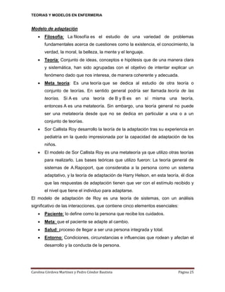 TEORIAS Y MODELOS EN ENFERMERIA

Modelo de adaptación


Filosofía: La filosofía es el estudio de una variedad de problemas
fundamentales acerca de cuestiones como la existencia, el conocimiento, la
verdad, la moral, la belleza, la mente y el lenguaje.



Teoría: Conjunto de ideas, conceptos e hipótesis que de una manera clara
y sistemática, han sido agrupadas con el objetivo de intentar explicar un
fenómeno dado que nos interesa, de manera coherente y adecuada.



Meta teoría: Es una teoría que se dedica al estudio de otra teoría o
conjunto de teorías. En sentido general podría ser llamada teoría de las
teorías. Si A es una teoría de B y B es en sí misma una teoría,
entonces A es una metateoría. Sin embargo, una teoría general no puede
ser una metateoría desde que no se dedica en particular a una o a un
conjunto de teorías.



Sor Callista Roy desarrollo la teoría de la adaptación tras su experiencia en
pediatría en la quedo impresionada por la capacidad de adaptación de los
niños.



El modelo de Sor Callista Roy es una metateoría ya que utilizo otras teorías
para realizarlo. Las bases teóricas que utilizo fueron: La teoría general de
sistemas de A.Rapoport, que consideraba a la persona como un sistema
adaptativo, y la teoría de adaptación de Harry Helson, en esta teoría, él dice
que las respuestas de adaptación tienen que ver con el estímulo recibido y
el nivel que tiene el individuo para adaptarse.

El modelo de adaptación de Roy es una teoría de sistemas, con un análisis
significativo de las interacciones, que contiene cinco elementos esenciales:


Paciente: lo define como la persona que recibe los cuidados.



Meta: que el paciente se adapte al cambio.



Salud: proceso de llegar a ser una persona integrada y total.



Entorno: Condiciones, circunstancias e influencias que rodean y afectan el
desarrollo y la conducta de la persona.

Carolina Córdova Martínez y Pedro Cóndor Bautista

Página 25

 