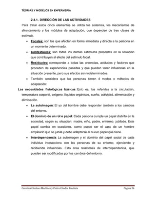 TEORIAS Y MODELOS EN ENFERMERIA

2.4.1. DIRECCIÓN DE LAS ACTIVIDADES
Para tratar estos cinco elementos se utiliza los sistemas, los mecanismos de
afrontamiento y los módulos de adaptación, que dependen de tres clases de
estímulo.


Focales: son los que afectan en forma inmediata y directa a la persona en
un momento determinado.



Contextuales: son todos los demás estímulos presentes en la situación
que contribuyen al efecto del estímulo focal.



Residuales: corresponde a todas las creencias, actitudes y factores que
proceden de experiencias pasadas y que pueden tener influencias en la
situación presente, pero sus efectos son indeterminados.



También considera que las personas tienen 4 modos o métodos de
adaptación:

Las necesidades fisiológicas básicas: Esto es, las referidas a la circulación,
temperatura corporal, oxígeno, líquidos orgánicos, sueño, actividad, alimentación y
eliminación.


La autoimagen: El yo del hombre debe responder también a los cambios
del entorno.



El dominio de un rol o papel: Cada persona cumple un papel distinto en la
sociedad, según su situación: madre, niño, padre, enfermo, jubilado. Este
papel cambia en ocasiones, como puede ser el caso de un hombre
empleado que se jubila y debe adaptarse al nuevo papel que tiene.



Interdependencia: La autoimagen y el dominio del papel social de cada
individuo interacciona con las personas de su entorno, ejerciendo y
recibiendo influencias. Esto crea relaciones de interdependencia, que
pueden ser modificadas por los cambios del entorno.

Carolina Córdova Martínez y Pedro Cóndor Bautista

Página 26

 