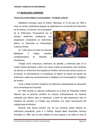 TEORIAS Y MODELOS EN ENFERMERIA

2.5. MADELEINE LEININGER
Teoría de la diversidad y universalidad – Cuidado cultural
Madeleine Leininger nació en Sutton, Nebraska, el 13 de junio de 1995 e
inició su carrera profesional después de diplomarse en la Escuela de Enfermería
de St Anthony, en Denver. Es la fundadora
de la Enfermería Transcultural fue la
primera

enfermera

profesional

con

preparación universitaria en enfermería,
obtuvo un Doctorado en Antropología
Cultural y Social.
En 1.950 obtuvo el título de Ciencias
Biológicas

y

complementarios

realizo
en

estudios

Filosofía

y

Humanismo.
Trabajó como instructora, enfermera de plantilla y enfermera jefe en la
unidad médico-quirúrgica y abrió una nueva unidad de psiquiatría como directora
de servicio en enfermería del Hospital de Omaha. Durante ese tiempo avanzo en
el estudio, la administración, la enseñanza, el diseño de planes de estudio de
enfermería, realizo las comprobaciones y medidas en la Universidad de Creighton
de Omaha.
Inició y dirigió el primer programa de enfermería especializada en psiquiatría
en la Universidad de Cincinnati.
En 1955 durante su ejercicio profesional, en el área de Psiquiatría Infantil
observó que el personal sanitario no conocía suficientemente los factores
culturales que influían para su asistencia; a partir de esta experiencia nace la
inquietud de construir un modelo que considere una visión transcultural del
cuidado para el individuo.
Durante esta época escribió uno de sus primeros textos básicos en
enfermería psiquiátrica, junto a C Hofling, titulado Basic Psychiatric Nursing
Concepts en 1960, que ha sido editado en once lenguas y se utiliza en todo el
Carolina Córdova Martínez y Pedro Cóndor Bautista

Página 27

 