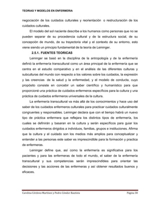 TEORIAS Y MODELOS EN ENFERMERIA

negociación de los cuidados culturales y reorientación o restructuración de los
cuidados culturales.
El modelo del sol naciente describe a los humanos como personas que no se
pueden separar de su procedencia cultural y de la estructura social, de su
concepción de mundo, de su trayectoria vital y el contexto de su entorno, esto
viene siendo un principio fundamental de la teoría de Leininger.
2.5.1. FUENTES TEORICAS
Leininger se basó en la disciplina de la antropología y de la enfermería
definió la enfermería transcultural como un área principal de la enfermería que se
centra en el estudio comparativo y en el análisis de las diferentes culturas y
subculturas del mundo con respecto a los valores sobre los cuidados, la expresión
y las creencias de la salud y la enfermedad, y el modelo de conducta, cuyo
propósito consiste en concebir un saber científico y humanístico para que
proporcioné una práctica de cuidados enfermeros específicos para la cultura y una
práctica de cuidados enfermeros universales de la cultura.
La enfermería transcultural va más allá de los conocimientos y hace uso del
saber de los cuidados enfermeros culturales para practicar cuidados culturalmente
congruentes y responsables. Leininger declara que con el tiempo habrá un nuevo
tipo de práctica enfermera que reflejara los distintos tipos de enfermería, los
cuales se definirán y basaran en la cultura y serán específicos para guiar los
cuidados enfermeros dirigidos a individuos, familias, grupos e instituciones. Afirma
que la cultura y el cuidado son los medios más amplios para conceptualizar y
entender a las personas este saber es imprescindible para la formación y practica
de enfermeras.
Leininger define que, así como la enfermería es significativa para los
pacientes y para las enfermeras de todo el mundo, el saber de la enfermería
transcultural y sus competencias serán imprescindibles para orientar las
decisiones y las acciones de las enfermeras y así obtener resultados buenos y
eficaces.

Carolina Córdova Martínez y Pedro Cóndor Bautista

Página 30

 
