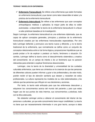 TEORIAS Y MODELOS EN ENFERMERIA

 Enfermería Transcultural: Se refiere a las enfermeras que están formadas
en enfermería transcultural y que tienen como labor desarrollar el saber y la
práctica de la enfermería transcultural.
 Enfermería Intercultural: Se refiere a las enfermeras que usan conceptos
antropológicos médicos o aplicados; la mayor parte de ellas no están
autorizadas a desarrollar la teoría de la enfermería transcultural ni a llevar
a cabo prácticas basadas en la investigación.
Según Leininger, la enfermera transcultural es una enfermera diplomada, que es
capaz de aplicar conceptos generales, principios y prácticas de la enfermería
transcultural creados por las enfermeras transculturales especialistas. Por otro
lado Leininger defiende y promueve una teoría nueva y diferente, y no la teoría
tradicional de la enfermería, que normalmente se define como un conjunto de
conceptos relacionados entre sí de forma lógica y proposiciones hipotéticas que se
puede probar a fin de explicar o predecir un hecho, fenómeno o situación. En
cambio, Leininger define la teoría como el descubrimiento sistemático y creativo
del conocimiento de un campo de interés o de un fenómeno que no parecen
relevantes para entender o explicar fenómenos desconocidos.
Leininger, creo la teoría de la diversidad y universalidad de los cuidados
culturales enfermeros, que tiene sus cimientos en la creencia de que las personas
de diferentes culturas pueden informar y guiar a los profesionales y de este modo,
podrán recibir el tipo de atención sanitaria que deseen y necesiten de estos
profesionales. La cultura representa los modelos de su vida sistematizados y los
valores que las personas que influyen en sus decisiones y acciones.
Por tanto, la teoría está enfocada para que las enfermeras descubran y
adquieran los conocimientos acerca del mundo del paciente y para que estas
hagan uso de sus puntos de vista internos, sus conocimientos y prácticas, todo
con la ética adecuada.
No obstante Leininger anima a obtener el conocimiento del interior de las
personas o culturales, ya que este conocimiento tiene mayor credibilidad. La teoría
no tiene que ser necesariamente intermedia ni una gran teoría, aunque si debe

Carolina Córdova Martínez y Pedro Cóndor Bautista

Página 31

 