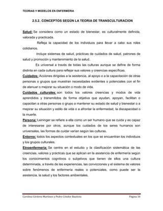 TEORIAS Y MODELOS EN ENFERMERIA

2.5.2. CONCEPTOS SEGÚN LA TEORIA DE TRANSCULTURACION

Salud: Se considera como un estado de bienestar, es culturalmente definida,
valorada y practicada.
Refleja la capacidad de los individuos para llevar a cabo sus roles
cotidianos.
Incluye sistemas de salud, prácticas de cuidados de salud, patrones de
salud y promoción y mantenimiento de la salud.
Es universal a través de todas las culturas aunque se define de forma
distinta en cada cultura para reflejar sus valores y creencias específicas.
Cuidados: Acciones dirigidas a la asistencia, al apoyo o a la capacitación de otras
personas o grupos que muestran necesidades evidentes o potenciales con el fin
de atenuar o mejorar su situación o modo de vida.
Cuidados culturales: son todos los valores creencias y modos de vida
aprendidos y transmitidos de forma objetiva que ayudan, apoyan, facilitan o
capacitan a otras personas o grupo a mantener su estado de salud y bienestar o a
mejorar su situación y estilo de vida o a afrontar la enfermedad, la discapacidad o
la muerte.
Persona: Leininger se refiere a ella como un ser humano que se cuida y es capaz
de interesarse por otros; aunque los cuidados de los seres humanos son
universales, las formas de cuidar varían según las culturas.
Entorno: todos los aspectos contextuales en los que se encuentran los individuos
y los grupos culturales.
Etnoenfermeria: Se centra en el estudio y la clasificación sistemática de las
creencias, valores y prácticas que se aplican en la asistencia de enfermería según
los conocimientos cognitivos o subjetivos que tienen de ellos una cultura
determinada, a través de las experiencias, las convicciones y el sistema de valores
sobre fenómenos de enfermería reales o potenciales, como puede ser la
asistencia, la salud y los factores ambientales.

Carolina Córdova Martínez y Pedro Cóndor Bautista

Página 34

 