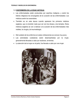 TEORIAS Y MODELOS EN ENFERMERIA

1.1. ENFERMERÍA EN LA EDAD ANTIGUA


Las enfermedades están producidas por espíritus malignos, y serán los
líderes religiosos los encargados de la curación de las enfermedades: Los
médicos serán los sacerdotes.



También es en esta época cuando aparecen los primeros médicos
seglares, que no tendrán nada que ver con los dioses y los templos. Éstos
médicos seglares se van a dedicar a la curación de las enfermedades más
visibles, la cirugía y la traumatología.



Del cuidado de los enfermos en estas civilizaciones se conoce muy poco.



Las

actividades

cuidadoras

serán

desempeñadas

por

la

mujer,

generalmente llevadas a cabo por esclavas, sirvientas.


La atención de la mujer en el parto, fue llevada a cabo por una mujer.

Carolina Córdova Martínez y Pedro Cóndor Bautista

Página 4

 