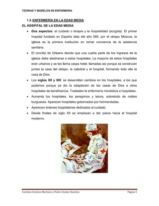 TEORIAS Y MODELOS EN ENFERMERIA

1.2. ENFERMERÍA EN LA EDAD MEDIA
EL HOSPITAL DE LA EDAD MEDIA


Dos aspectos: el cuidado o terapia y la hospitalidad (acogida). El primer
hospital fundado en España data del año 589, por el obispo Mosova, la
iglesia es la primera institución en tomar conciencia de la asistencia
sanitaria.



El concilio de Orleans decide que una cuarta parte de los ingresos de la
iglesia debe destinarse a estos hospitales. La mayoría de estos hospitales
eran urbanos y se les llama casas hotel, llamadas así porque se construían
juntas la casa del obispo, la catedral y el hospital, formando todo ello la
casa de Dios.



Los siglos XII y XIII: se desarrollan cambios en los hospitales, a los que
podemos porque se dio la adaptación de las casas de Dios a otros
hospitales de beneficencia. Trasladan la enfermería monástica a hospitales.



Aumenta los hospitales, los peregrinos y laicos, sobretodo de nobles
burgueses. Aparecen hospitales gobernados por hermandades.



Aparecen órdenes hospitalarias dedicadas al cuidado.



Desde finales de siglo XII se empiezan a dar pasos hacia el hospital
moderno.

Carolina Córdova Martínez y Pedro Cóndor Bautista

Página 5

 