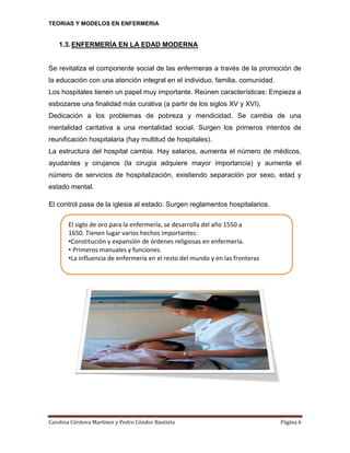 TEORIAS Y MODELOS EN ENFERMERIA

1.3. ENFERMERÍA EN LA EDAD MODERNA

Se revitaliza el componente social de las enfermeras a través de la promoción de
la educación con una atención integral en el individuo, familia, comunidad.
Los hospitales tienen un papel muy importante. Reúnen características: Empieza a
esbozarse una finalidad más curativa (a partir de los siglos XV y XVI).
Dedicación a los problemas de pobreza y mendicidad. Se cambia de una
mentalidad caritativa a una mentalidad social. Surgen los primeros intentos de
reunificación hospitalaria (hay multitud de hospitales).
La estructura del hospital cambia. Hay salarios, aumenta el número de médicos,
ayudantes y cirujanos (la cirugía adquiere mayor importancia) y aumenta el
número de servicios de hospitalización, existiendo separación por sexo, edad y
estado mental.
El control pasa de la iglesia al estado. Surgen reglamentos hospitalarios.
El siglo de oro para la enfermería, se desarrolla del año 1550 a
1650. Tienen lugar varios hechos importantes:
•Constitución y expansión de órdenes religiosas en enfermería.
• Primeros manuales y funciones.
•La influencia de enfermería en el resto del mundo y en las fronteras

Carolina Córdova Martínez y Pedro Cóndor Bautista

Página 6

 