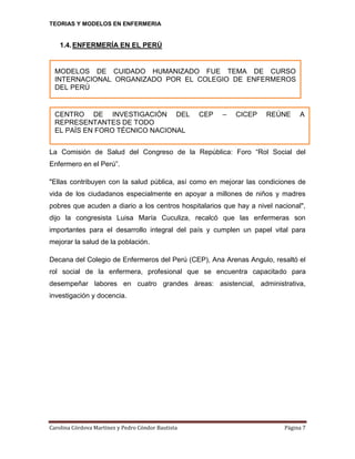 TEORIAS Y MODELOS EN ENFERMERIA

1.4. ENFERMERÍA EN EL PERÚ

MODELOS DE CUIDADO HUMANIZADO FUE TEMA DE CURSO
INTERNACIONAL ORGANIZADO POR EL COLEGIO DE ENFERMEROS
DEL PERÚ

CENTRO DE INVESTIGACIÓN DEL
REPRESENTANTES DE TODO
EL PAÍS EN FORO TÉCNICO NACIONAL

CEP

–

CICEP

REÚNE

A

La Comisión de Salud del Congreso de la República: Foro “Rol Social del
Enfermero en el Perú”.
"Ellas contribuyen con la salud pública, así como en mejorar las condiciones de
vida de los ciudadanos especialmente en apoyar a millones de niños y madres
pobres que acuden a diario a los centros hospitalarios que hay a nivel nacional",
dijo la congresista Luisa María Cuculiza, recalcó que las enfermeras son
importantes para el desarrollo integral del país y cumplen un papel vital para
mejorar la salud de la población.
Decana del Colegio de Enfermeros del Perú (CEP), Ana Arenas Angulo, resaltó el
rol social de la enfermera, profesional que se encuentra capacitado para
desempeñar labores en cuatro grandes áreas: asistencial, administrativa,
investigación y docencia.

Carolina Córdova Martínez y Pedro Cóndor Bautista

Página 7

 
