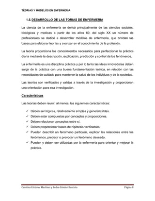 TEORIAS Y MODELOS EN ENFERMERIA

1.5. DESARROLLO DE LAS TORIAS DE ENFERMERIA
La ciencia de la enfermería se derivó principalmente de las ciencias sociales,
biológicas y medicas a partir de los años 60, del siglo XX un número de
profesionales se dedicó a desarrollar modelos de enfermería, que brindan las
bases para elaborar teorías y avanzar en el conocimiento de la profesión.
La teoría proporciona los conocimientos necesarios para perfeccionar la práctica
diaria mediante la descripción, explicación, predicción y control de los fenómenos.
La enfermería es una disciplina práctica y por lo tanto las ideas innovadoras deben
surgir de la práctica con una buena fundamentación teórica, en relación con las
necesidades de cuidado para mantener la salud de los individuos y de la sociedad.
Las teorías son verificadas y validas a través de la investigación y proporcionan
una orientación para esa investigación.
Características
Las teorías deben reunir, al menos, las siguientes características:
 Deben ser lógicas, relativamente simples y generalizables.
 Deben estar compuestas por conceptos y proposiciones.
 Deben relacionar conceptos entre sí.
 Deben proporcionar bases de hipótesis verificables.
 Pueden describir un fenómeno particular, explicar las relaciones entre los
fenómenos, predecir o provocar un fenómeno deseado.
 Pueden y deben ser utilizadas por la enfermería para orientar y mejorar la
práctica.

Carolina Córdova Martínez y Pedro Cóndor Bautista

Página 8

 