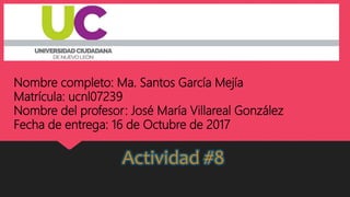 Nombre completo: Ma. Santos García Mejía
Matrícula: ucnl07239
Nombre del profesor: José María Villareal González
Fecha de entrega: 16 de Octubre de 2017
Actividad #8
 