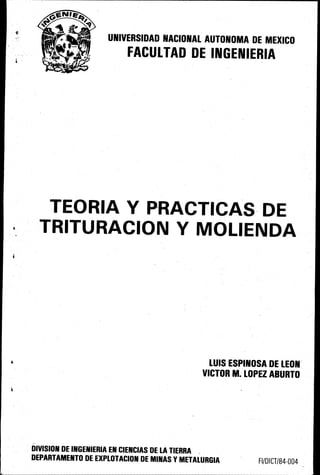 UNIVERSIDAD NACIONAL AUTONOMA DE MEXICO
FACULTAO DE INGENIERIA
TEORIA Y P-RACTICAS DE
TRITURACION Y MOLIENDA
LUIS ESPINOSA DE LEON
VICTOR M; LOPEZ ABURTO
DIVISION DE INGENIERIA EN CIENCIAS DE LA TIERRA .
DEPARTAMENTO DE EXPLOTACION DE MINAS YMETALURGIA FI/DICT/84-004
 