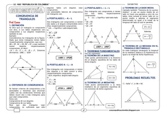 I.E. 1003 “REPUBLICA DE COLOMBIA” GEOMETRÍA
ccesarepublicacolombia.blogspot.com4º
II. LA
CONGRUENCIA DE
TRIÁNGULOS
Prof. Ccesa
1. DEFINICIÓN
Se dice que un triángulo es congruente
con otro, si sus lados respectivos son
congruentes y sus ángulos respectivos
también lo son.
Ejemplo:
Consideremos los triángulos de la figura.
Dado que estos triángulos tienen lados
respectivamente congruentes, que son:
AB  DF, AC  ED, BC  EF; y que también
tienen ángulos respectivamente
congruentes, es decir:
A  D, C  E, B  F, Entonces
afirmamos: ABC  EDF
2. CRITERIOS DE CONGRUENCIA
Se llaman criterios de congruencia a los
postulados y teoremas que enuncian
cuáles son las condiciones mínimas que
deben reunir dos o más triángulos para
que sean congruentes.
Estos son:
Congruencia de sus ángulos.
Congruencia de sus lados.
Para que dos triángulos sean
congruentes, es suficiente que sólo
algunos lados y/o ángulos sean
congruentes.
Los postulados básicos de congruencia
de triángulos son:
a) POSTULADO L – A – L
Dos triángulos son congruentes si tienen
dos lados y el ángulo comprendido entre
ellos respectivamente congruentes.
* LAL  Significa: Lado-ángulo-lado.
Si:
* BC  QR
* AC  PR
* BCA  QRP
ABC  PQR
b) POSTULADO A – L – A
Dos triángulos son congruentes si tienen
dos ángulos y el lado común a ellos,
respectivamente congruentes.
* ALASignifica: ángulo-lado-ángulo.
Si:
* F  M
* G  N
* FG  MN
FGH  MNP
c) POSTULADO L – L – L
Dos triángulos son congruentes si tienen
sus tres lados, respectivamente
congruentes.
 LLL  Significa: lado-lado-lado.
Si:
* DE  RS
* EF  ST
* DF  RT
DEF  RST
3. TEOREMAS FUINDAMENTALES
Son los siguientes:
a) TEOREMA DE LA BISECTRIZ:
Todo punto perteneciente a la bisectriz
de un ángulo, equidista de los lados de
dicho ángulo.
Además:
b) TEOREMA DE LA MEDIATRIZ:
Todo punto perteneciente a la recta
mediatriz de un segmento equidista de
los extremos de dicho segmento.
c) TEOREMA DE LA BASE MEDIA:
Llamado también “Teorema de los puntos
medios”; si por un punto medio de un
lado se traza una paralela a otro de sus
lados, ésta cortará al tercer lado en su
punto medio y además el segmento
determinado es igual a la mitad de la
longitud del lado al cual es paralelo.
Además
d) TEOREMA DE LA MEDIANA EN EL
TRIÁNGULO RECTÁNGULO:
En todo triángulo rectángulo la longitud
de la mediana relativa a la hipotenusa es
igual a la mitad de dicha hipotenusa.
NATAL.
PROBLEMAS RESUELTOS
1).- Halla” x”, si AB = NC
A
B
C
E D
F
Q

°°
A
C
P
R
B

° ° ° °
F NG M
H P

D
F
E R
T
S
°
°
P
B
A
O
PA = PB
OA = OB
P
BA PA = PB
B
FE
A C
E F// A C
EF =
2
A C
N
C
B
A
40° 20°
x
E
B
C
A
BE =
2
A C
 