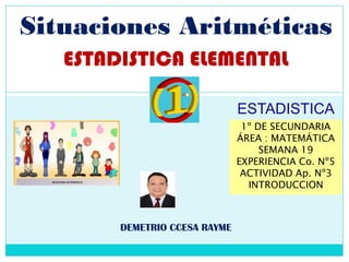 Situaciones Aritméticas
ESTADISTICA ELEMENTAL
DEMETRIO CCESA RAYME
1º DE SECUNDARIA
ÁREA : MATEMÁTICA
SEMANA 19
EXPERIENCIA Co. Nº5
ACTIVIDAD Ap. Nº3
INTRODUCCION
ESTADISTICA
 