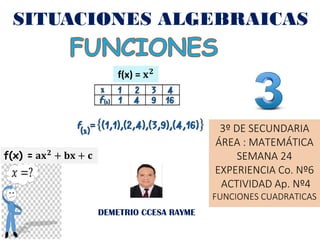 SITUACIONES ALGEBRAICAS
DEMETRIO CCESA RAYME
3º DE SECUNDARIA
ÁREA : MATEMÁTICA
SEMANA 24
EXPERIENCIA Co. Nº6
ACTIVIDAD Ap. Nº4
FUNCIONES CUADRATICAS
f(x) = 𝐱𝟐
f(x) = 𝐚𝐱𝟐 + 𝐛𝐱 + 𝐜
 