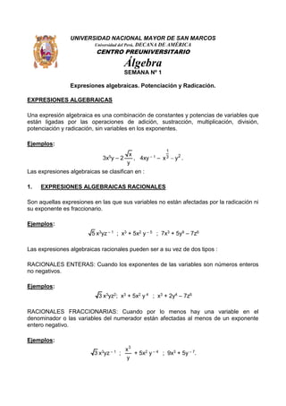 UNIVERSIDAD NACIONAL MAYOR DE SAN MARCOS
Universidad del Perú, DECANA DE AMÉRICA
CENTRO PREUNIVERSITARIO
Álgebra
SEMANA Nº 1
Expresiones algebraicas. Potenciación y Radicación.
EXPRESIONES ALGEBRAICAS
Una expresión algebraica es una combinación de constantes y potencias de variables que
están ligadas por las operaciones de adición, sustracción, multiplicación, división,
potenciación y radicación, sin variables en los exponentes.
Ejemplos:
3x5y – 2
x
y
, 4xy – 1 –
1
23x y .
Las expresiones algebraicas se clasifican en :
1. EXPRESIONES ALGEBRAICAS RACIONALES
Son aquellas expresiones en las que sus variables no están afectadas por la radicación ni
su exponente es fraccionario.
Ejemplos:
5 x3yz – 1 ; x3 + 5x2 y – 5 ; 7x3 + 5y9 – 7z6
Las expresiones algebraicas racionales pueden ser a su vez de dos tipos :
RACIONALES ENTERAS: Cuando los exponentes de las variables son números enteros
no negativos.
Ejemplos:
3 x3yz2; x3 + 5x2 y 4 ; x3 + 2y4 – 7z6
RACIONALES FRACCIONARIAS: Cuando por lo menos hay una variable en el
denominador o las variables del numerador están afectadas al menos de un exponente
entero negativo.
Ejemplos:
3 x3yz – 1 ;
3
x
y
+ 5x2 y – 4 ; 9x3 + 5y – 7.
 