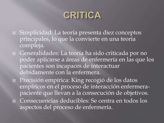  Simplicidad: La teoría presenta diez conceptos
principales, lo que la convierte en una teoría
compleja.
 Generalidades: La teoría ha sido criticada por no
poder aplicarse a áreas de enfermería en las que los
pacientes son incapaces de interactuar
debidamente con la enfermera.
 Precisión empírica: King recogió de los datos
empíricos en el proceso de interacción enfermera-
paciente que llevan a la consecución de objetivos.
 Consecuencias deducibles: Se centra en todos los
aspectos del proceso de enfermería.
 