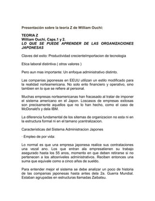 Presentación sobre la teoría Z de William Ouchi:

TEORIA Z
William Ouchi, Caps.1 y 2.
LO QUE SE PUEDE APRENDER DE LAS ORGANIZACIONES
JAPONESAS

Claves del exito: Productividad crecienteImportacion de tecnologia

Etica laboral distintiva ( otros valores )

Pero aun mas importante: Un enfoque administrativo distinto.

Las companias japonesas en EEUU utilizan un estilo modificado para
la realidad norteamericana. No solo enlo financiero y operativo, sino
tambien en lo que se refiere al personal.

Muchas empresas norteamericanas han fracasado al tratar de imponer
el sistema americano en el Japon. Loscasos de empresas exitosas
son precisamente aquellos que no lo han hecho, como el caso de
McDonald's y dela IBM.

La diferencia fundamental de los sitemas de organizacion no esta ni en
la estructura formal ni en el tamano ycentralizacion.

Caracteristicas del Sistema Administracion Japones

· Empleo de por vida:

Lo normal es que una empresa japonesa realice sus contrataciones
una vezal ano. Los que entran ala empresatienen su trabajo
asegurado hasta los 55 anos, momento en que deben retirarse si no
pertenecen a los altosniveles administrativos. Reciben entonces una
suma que equivale como a cinco años de sueldo.

Para entender mejor el sistema se debe analizar un poco de historia
de las companias japonesas hasta antes dela 2a. Guerra Mundial.
Estaban agrupadas en estructuras llamadas Zaibatsu.
 