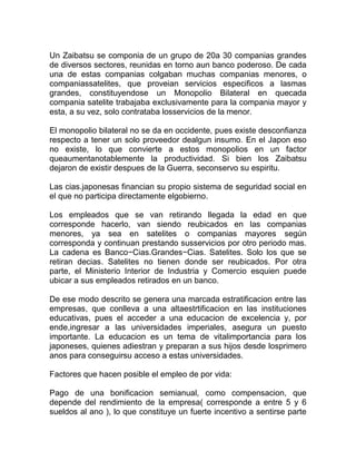 Un Zaibatsu se componia de un grupo de 20a 30 companias grandes
de diversos sectores, reunidas en torno aun banco poderoso. De cada
una de estas companias colgaban muchas companias menores, o
companiassatelites, que proveian servicios especificos a lasmas
grandes, constituyendose un Monopolio Bilateral en quecada
compania satelite trabajaba exclusivamente para la compania mayor y
esta, a su vez, solo contrataba losservicios de la menor.

El monopolio bilateral no se da en occidente, pues existe desconfianza
respecto a tener un solo proveedor dealgun insumo. En el Japon eso
no existe, lo que convierte a estos monopolios en un factor
queaumentanotablemente la productividad. Si bien los Zaibatsu
dejaron de existir despues de la Guerra, seconservo su espiritu.

Las cias.japonesas financian su propio sistema de seguridad social en
el que no participa directamente elgobierno.

Los empleados que se van retirando llegada la edad en que
corresponde hacerlo, van siendo reubicados en las companias
menores, ya sea en satelites o companias mayores según
corresponda y continuan prestando susservicios por otro periodo mas.
La cadena es Banco−Cias.Grandes−Cias. Satelites. Solo los que se
retiran decias. Satelites no tienen donde ser reubicados. Por otra
parte, el Ministerio Interior de Industria y Comercio esquien puede
ubicar a sus empleados retirados en un banco.

De ese modo descrito se genera una marcada estratificacion entre las
empresas, que conlleva a una altaestrtificacion en las instituciones
educativas, pues el acceder a una educacion de excelencia y, por
ende,ingresar a las universidades imperiales, asegura un puesto
importante. La educacion es un tema de vitalimportancia para los
japoneses, quienes adiestran y preparan a sus hijos desde losprimero
anos para conseguirsu acceso a estas universidades.

Factores que hacen posible el empleo de por vida:

Pago de una bonificacion semianual, como compensacion, que
depende del rendimiento de la empresa( corresponde a entre 5 y 6
sueldos al ano ), lo que constituye un fuerte incentivo a sentirse parte
 