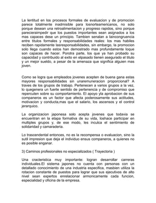 La lentitud en los procesos formales de evaluacion y de promocion
parece totalmente inadmisible para losnorteamericanos, no solo
porque desean una retroalimentacion y progreso rapidos, sino porque
parecieraimpedir que los puestos importantes sean asignados a los
mas capaces dese un principio. Tambien senalan a laincongruencia
entre titulos formales y responsabilidades reales: los mas habiles
reciben rapidamente lasresponsabilidades, sin embargo, la promocion
solo llega cuando estos han demostrado mas profundamente loque
son capaces de hacer. Porotra parte, los que ya han probado su
capacidad y contribuido al exito en elpasado tienen asegurado el titulo
y un mejor sueldo, a pesar de la amenaza que significa alguien mas
joven.


Como se logra que empleados jovenes acepten de buena gana estas
mayores responsabilidades sin unaremuneracion proporcional? A
traves de los grupos de trabajo. Pertenecen a varios grupos a la vez,
lo quegenera un fuerte sentido de pertenencia y de compromiso que
repercuten sobre su comportamiento. El apoyo yla aprobacion de sus
companeros es un factor que afecta poderosamente sus actitudes,
motivacion y conducta,mas que el salario, los ascensos y el control
jerarquico.

La organizacion japonesa solo acepta jovenes que todavia se
encuentran en la etapa formativa de su vida, loshace participar en
multiples grupos y, de ese modo, les inculca el sentimiento de
solidaridad y camaraderia.

Lo trascendental entonces, no es la recompensa o evaluacion, sino la
sutil impresion que deja el individuo ensus companeros, a quienes no
es posible enganar.

3) Caminos profesionales no especializados ( Trayectoria )

Una cracteristica muy importante: logran desarrollar carreras
individuales.El sistema japones no cuenta con personas con un
detallado conocimiento de una industria especifica, masbien utiliza la
rotacion constante de puestos para lograr que sus ejecutivos de alto
nivel sean expertos enrelacionar armonicamente cada funcion,
especialidad y oficina de la empresa.
 