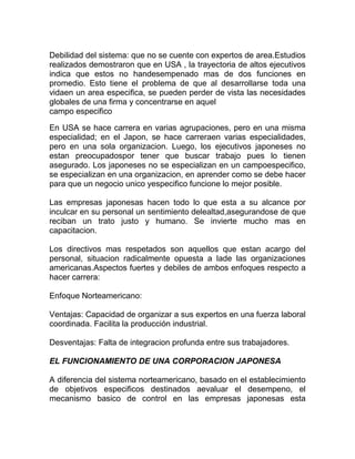 Debilidad del sistema: que no se cuente con expertos de area.Estudios
realizados demostraron que en USA , la trayectoria de altos ejecutivos
indica que estos no handesempenado mas de dos funciones en
promedio. Esto tiene el problema de que al desarrollarse toda una
vidaen un area especifica, se pueden perder de vista las necesidades
globales de una firma y concentrarse en aquel
campo especifico

En USA se hace carrera en varias agrupaciones, pero en una misma
especialidad; en el Japon, se hace carreraen varias especialidades,
pero en una sola organizacion. Luego, los ejecutivos japoneses no
estan preocupadospor tener que buscar trabajo pues lo tienen
asegurado. Los japoneses no se especializan en un campoespecifico,
se especializan en una organizacion, en aprender como se debe hacer
para que un negocio unico yespecifico funcione lo mejor posible.

Las empresas japonesas hacen todo lo que esta a su alcance por
inculcar en su personal un sentimiento delealtad,asegurandose de que
reciban un trato justo y humano. Se invierte mucho mas en
capacitacion.

Los directivos mas respetados son aquellos que estan acargo del
personal, situacion radicalmente opuesta a lade las organizaciones
americanas.Aspectos fuertes y debiles de ambos enfoques respecto a
hacer carrera:

Enfoque Norteamericano:

Ventajas: Capacidad de organizar a sus expertos en una fuerza laboral
coordinada. Facilita la producción industrial.

Desventajas: Falta de integracion profunda entre sus trabajadores.

EL FUNCIONAMIENTO DE UNA CORPORACION JAPONESA

A diferencia del sistema norteamericano, basado en el establecimiento
de objetivos especificos destinados aevaluar el desempeno, el
mecanismo basico de control en las empresas japonesas esta
 