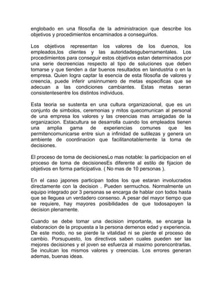 englobado en una filosofia de la administracion que describe los
objetivos y procedimientos encaminados a conseguirlos.

Los objetivos representan los valores de los duenos, los
empleados,los clientes y las autoridadesgubernamentales. Los
procedimientos para conseguir estos objetivos estan determinados por
una serie decreencias respecto al tipo de soluciones que deben
tomarse y que tienden a dar buenos resultados en laindustria o en la
empresa. Quien logra captar la esencia de esta filosofia de valores y
creencia, puede inferir unsinnumero de metas especificas que se
adecuan a las condiciones cambiantes. Estas metas seran
consistentesentre los distintos individuos.

Esta teoria se sustenta en una cultura organizacional, que es un
conjunto de simbolos, ceremonias y mitos quecomunican al personal
de una empresa los valores y las creencias mas arraigadas de la
organizacion. Estacultura se desarrolla cuando los empleados tienen
una    amplia    gama     de   experiencias   comunes     que    les
permitencomunicarse entre siun a infinidad de sutilezas y genera un
ambiente de coordinacion que facilitanotablemente la toma de
decisiones.

El proceso de toma de decisionesLo mas notable: la participacion en el
proceso de toma de decisionesEs diferente al estilo de fijacion de
objetivos en forma participativa. ( No mas de 10 personas ).

En el caso japones participan todos los que estaran involucrados
directamente con la decision . Pueden sermuchos. Normalmente un
equipo integrado por 3 personas se encarga de hablar con todos hasta
que se lleguea un verdadero consenso. A pesar del mayor tiempo que
se requiere, hay mayores posibilidades de que todosapoyen la
decision plenamente.

Cuando se debe tomar una decision importante, se encarga la
elaboracion de la propuesta a la persona demenos edad y experiencia.
De este modo, no se pierde la vitalidad ni se pierde el proceso de
cambio. Porsupuesto, los directivos saben cuales pueden ser las
mejores decisiones y el joven se esfuerza al maximo porencontrarlas.
Se inculcan los mismos valores y creencias. Los errores generan
ademas, buenas ideas.
 