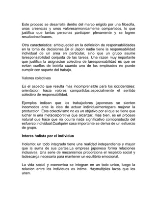Este proceso se desarrolla dentro del marco erigido por una filosofia,
unas creencias y unos valoresarmonicamente compartidos, lo que
justifica que tantas personas participen plenamente y se logren
resultadoseficaces.

Otra caracteristica: ambiguedad en la definicion de responsabilidades
en la toma de decisiones.En el Japon nadie tiene la responsabilidad
individual de un area en particular, sino que un grupo asume
laresponsabilidad conjunta de las tareas. Una razon muy importante
que justifica la asignacion colectiva de laresponsabilidad es que se
evitan cuellos de botella cuando uno de los empleados no puede
cumplir con suparte del trabajo.

Valores colectivos

Es el aspecto que resulta mas incomprensible para los occidentales:
orientacion hacia valores compartidos,especialmente el sentido
colectivo de responsabilidad.

Ejemplos indican que los trabajadores japoneses se sienten
incomodos ante la idea de actuar individualmentepara mejorar la
produccion. Este colectivismo no es un objetivo por el que se tiene que
luchar ni una metacorporativa que alcanzar, mas bien, es un proceso
natural que hace que no ocurra nada significativo comoproducto del
esfuerzo individual.Cualquier cosa importante se deriva de un esfuerzo
de grupo.

Interes holista por el individuo

Holismo: un todo integrado tiene una realidad independiente y mayor
que la suma de sus partes.La empresa japonesa forma relaciones
inclusivas. Una serie de mecanismos proporciona el respaldo social y
ladescarga necesaria para mantener un equilibrio emocional.

La vida social y economica se integran en un todo unico, luego la
relacion entre los individuos es intima. Haymultiples lazos que los
unen.
 