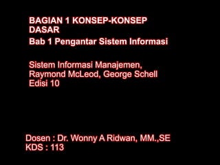 BAGIAN 1 KONSEP-KONSEP
DASAR
Bab 1 Pengantar Sistem Informasi
Sistem Informasi Manajemen,
Raymond McLeod, George Schell
Edisi 10

Dosen : Dr. Wonny A Ridwan, MM.,SE
KDS : 113

 
