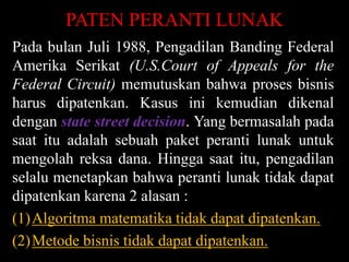 PATEN PERANTI LUNAK
Pada bulan Juli 1988, Pengadilan Banding Federal
Amerika Serikat (U.S.Court of Appeals for the
Federal Circuit) memutuskan bahwa proses bisnis
harus dipatenkan. Kasus ini kemudian dikenal
dengan state street decision. Yang bermasalah pada
saat itu adalah sebuah paket peranti lunak untuk
mengolah reksa dana. Hingga saat itu, pengadilan
selalu menetapkan bahwa peranti lunak tidak dapat
dipatenkan karena 2 alasan :
(1)Algoritma matematika tidak dapat dipatenkan.
(2)Metode bisnis tidak dapat dipatenkan.

 