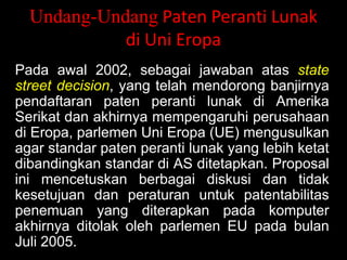 Undang-Undang Paten Peranti Lunak
di Uni Eropa
Pada awal 2002, sebagai jawaban atas state
street decision, yang telah mendorong banjirnya
pendaftaran paten peranti lunak di Amerika
Serikat dan akhirnya mempengaruhi perusahaan
di Eropa, parlemen Uni Eropa (UE) mengusulkan
agar standar paten peranti lunak yang lebih ketat
dibandingkan standar di AS ditetapkan. Proposal
ini mencetuskan berbagai diskusi dan tidak
kesetujuan dan peraturan untuk patentabilitas
penemuan yang diterapkan pada komputer
akhirnya ditolak oleh parlemen EU pada bulan
Juli 2005.

 