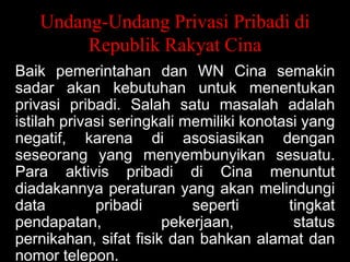 Undang-Undang Privasi Pribadi di
Republik Rakyat Cina
Baik pemerintahan dan WN Cina semakin
sadar akan kebutuhan untuk menentukan
privasi pribadi. Salah satu masalah adalah
istilah privasi seringkali memiliki konotasi yang
negatif, karena di asosiasikan dengan
seseorang yang menyembunyikan sesuatu.
Para aktivis pribadi di Cina menuntut
diadakannya peraturan yang akan melindungi
data
pribadi
seperti
tingkat
pendapatan,
pekerjaan,
status
pernikahan, sifat fisik dan bahkan alamat dan
nomor telepon.

 