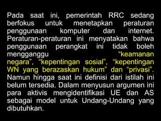 Pada saat ini, pemerintah RRC sedang
berfokus untuk
menetapkan
peraturan
penggunaan
komputer
dan
internet.
Peraturan-peraturan ini menyatakan bahwa
penggunaan perangkat ini tidak boleh
mengganggu
“keamanan
negara”, “kepentingan sosial”, “kepentingan
WN yang berazaskan hukum” dan “privasi”.
Namun hingga saat ini definisi dari istilah ini
belum tersedia. Dalam menyusun argumen ini
para aktivis mengidentifikasi UE dan AS
sebagai model untuk Undang-Undang yang
dibutuhkan.

 