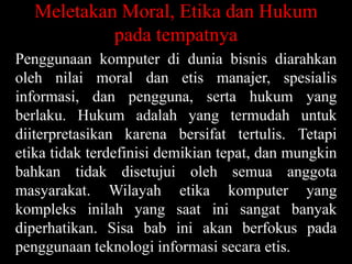 Meletakan Moral, Etika dan Hukum
pada tempatnya
Penggunaan komputer di dunia bisnis diarahkan
oleh nilai moral dan etis manajer, spesialis
informasi, dan pengguna, serta hukum yang
berlaku. Hukum adalah yang termudah untuk
diiterpretasikan karena bersifat tertulis. Tetapi
etika tidak terdefinisi demikian tepat, dan mungkin
bahkan tidak disetujui oleh semua anggota
masyarakat. Wilayah etika komputer yang
kompleks inilah yang saat ini sangat banyak
diperhatikan. Sisa bab ini akan berfokus pada
penggunaan teknologi informasi secara etis.

 