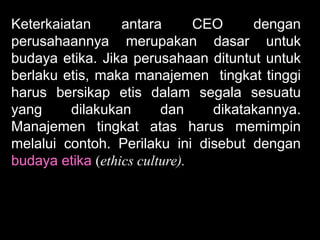 Keterkaiatan
antara
CEO
dengan
perusahaannya merupakan dasar untuk
budaya etika. Jika perusahaan dituntut untuk
berlaku etis, maka manajemen tingkat tinggi
harus bersikap etis dalam segala sesuatu
yang
dilakukan
dan
dikatakannya.
Manajemen tingkat atas harus memimpin
melalui contoh. Perilaku ini disebut dengan
budaya etika (ethics culture).

 