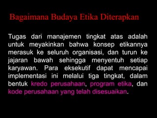 Bagaimana Budaya Etika Diterapkan
Tugas dari manajemen tingkat atas adalah
untuk meyakinkan bahwa konsep etikannya
merasuk ke seluruh organisasi, dan turun ke
jajaran bawah sehingga menyentuh setiap
karyawan. Para eksekutif dapat mencapai
implementasi ini melalui tiga tingkat, dalam
bentuk kredo perusahaan, program etika, dan
kode perusahaan yang telah disesuaikan.

 