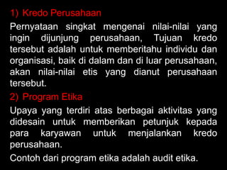 1) Kredo Perusahaan
Pernyataan singkat mengenai nilai-nilai yang
ingin dijunjung perusahaan, Tujuan kredo
tersebut adalah untuk memberitahu individu dan
organisasi, baik di dalam dan di luar perusahaan,
akan nilai-nilai etis yang dianut perusahaan
tersebut.
2) Program Etika
Upaya yang terdiri atas berbagai aktivitas yang
didesain untuk memberikan petunjuk kepada
para karyawan untuk menjalankan kredo
perusahaan.
Contoh dari program etika adalah audit etika.

 