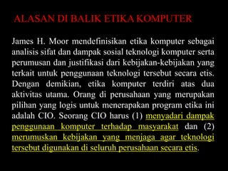 ALASAN DI BALIK ETIKA KOMPUTER
James H. Moor mendefinisikan etika komputer sebagai
analisis sifat dan dampak sosial teknologi komputer serta
perumusan dan justifikasi dari kebijakan-kebijakan yang
terkait untuk penggunaan teknologi tersebut secara etis.
Dengan demikian, etika komputer terdiri atas dua
aktivitas utama. Orang di perusahaan yang merupakan
pilihan yang logis untuk menerapakan program etika ini
adalah CIO. Seorang CIO harus (1) menyadari dampak
penggunaan komputer terhadap masyarakat dan (2)
merumuskan kebijakan yang menjaga agar teknologi
tersebut digunakan di seluruh perusahaan secara etis.

 