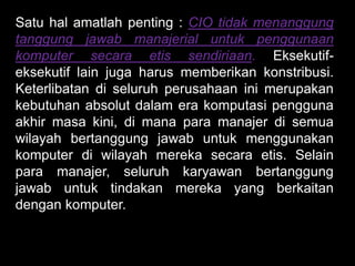 Satu hal amatlah penting : CIO tidak menanggung
tanggung jawab manajerial untuk penggunaan
komputer secara etis sendiriaan. Eksekutifeksekutif lain juga harus memberikan konstribusi.
Keterlibatan di seluruh perusahaan ini merupakan
kebutuhan absolut dalam era komputasi pengguna
akhir masa kini, di mana para manajer di semua
wilayah bertanggung jawab untuk menggunakan
komputer di wilayah mereka secara etis. Selain
para manajer, seluruh karyawan bertanggung
jawab untuk tindakan mereka yang berkaitan
dengan komputer.

 