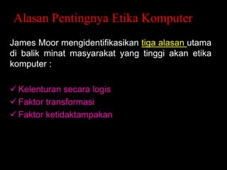 Alasan Pentingnya Etika Komputer
James Moor mengidentifikasikan tiga alasan utama
di balik minat masyarakat yang tinggi akan etika
komputer :
 Kelenturan secara logis
 Faktor transformasi
 Faktor ketidaktampakan

 