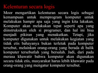 Kelenturan secara logis
Moor mengartikan kelenturan secara logis sebagai
kemampuan untuk memprogram komputer untuk
melakukan hampir apa saja yang ingin kita lakukan.
Komputer akan melakukan tepat seperti apa yang
diinstruksikan oleh si programer, dan hal ini bisa
menjadi pikiran yang menakutkan. Tetapi, jika
komputer digunakan untuk melakukan kegiatan yang
tidak etis bahayanya bukan terletak pada komputer
tersebut, melainkan orang-orang yang berada di balik
komputer tersebutlah yang bersalah. Jadi, dari pada
merasa khawatir bahwa komputer akan digunakan
secara tidak etis, masyarakat harus lebih khawatir pada
orang-orang yang mengatur komputer tersebut.

 