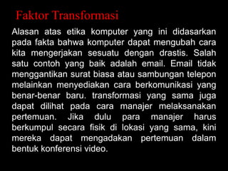 Faktor Transformasi
Alasan atas etika komputer yang ini didasarkan
pada fakta bahwa komputer dapat mengubah cara
kita mengerjakan sesuatu dengan drastis. Salah
satu contoh yang baik adalah email. Email tidak
menggantikan surat biasa atau sambungan telepon
melainkan menyediakan cara berkomunikasi yang
benar-benar baru. transformasi yang sama juga
dapat dilihat pada cara manajer melaksanakan
pertemuan. Jika dulu para manajer harus
berkumpul secara fisik di lokasi yang sama, kini
mereka dapat mengadakan pertemuan dalam
bentuk konferensi video.

 