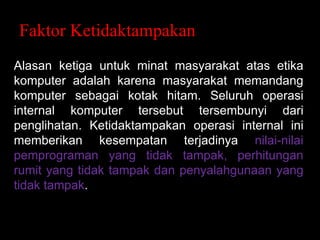 Faktor Ketidaktampakana
Alasan ketiga untuk minat masyarakat atas etika
komputer adalah karena masyarakat memandang
komputer sebagai kotak hitam. Seluruh operasi
internal komputer tersebut tersembunyi dari
penglihatan. Ketidaktampakan operasi internal ini
memberikan kesempatan terjadinya nilai-nilai
pemprograman yang tidak tampak, perhitungan
rumit yang tidak tampak dan penyalahgunaan yang
tidak tampak.

 